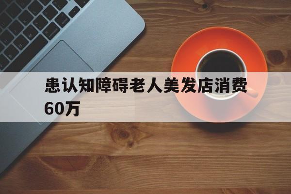患认知障碍老人美发店消费60万-患认知障碍老人美发店消费60万元