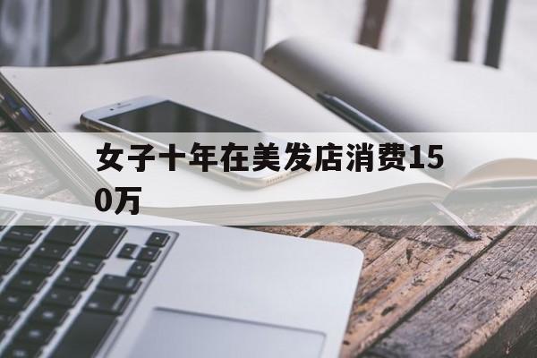 女子十年在美发店消费150万-十年在美发店消费150万,丈夫现在想离婚?