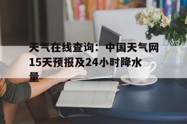天气在线查询：中国天气网15天预报及24小时降水量的简单介绍