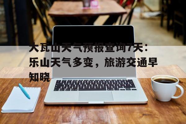 大瓦山天气预报查询7天：乐山天气多变，旅游交通早知晓的简单介绍