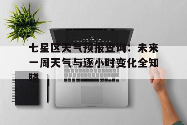 关于七星区天气预报查询：未来一周天气与逐小时变化全知晓的信息