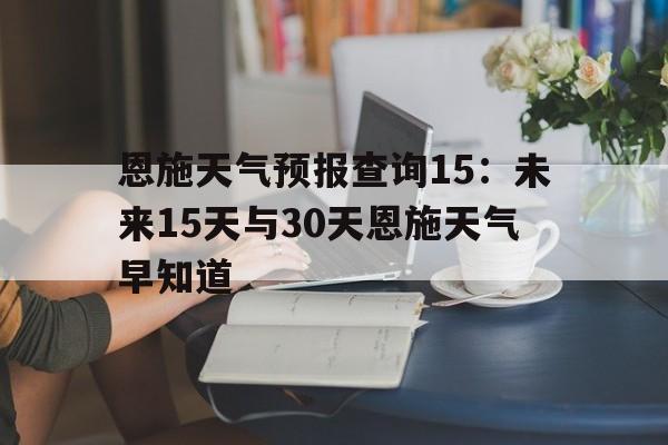 关于恩施天气预报查询15：未来15天与30天恩施天气早知道的信息