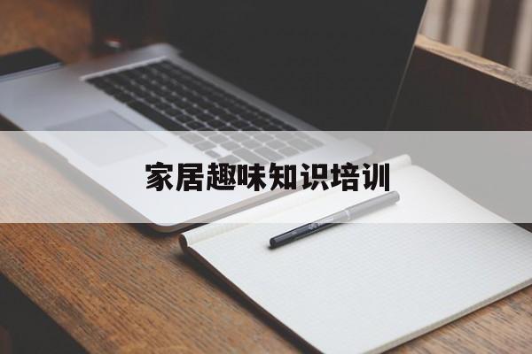 家居趣味知识培训-家居趣味知识培训心得体会