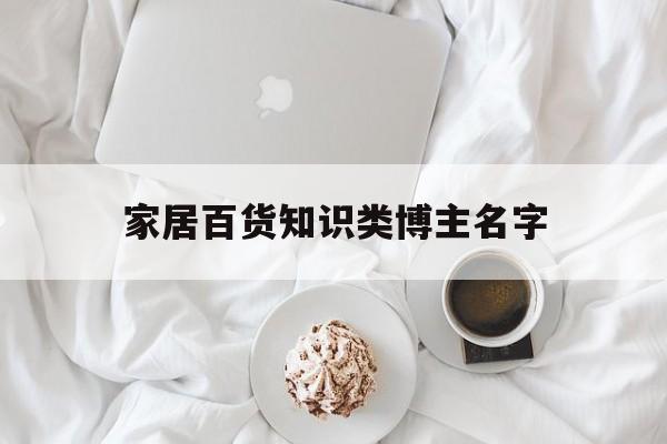 家居百货知识类博主名字-家居博主叫什么名字比较好