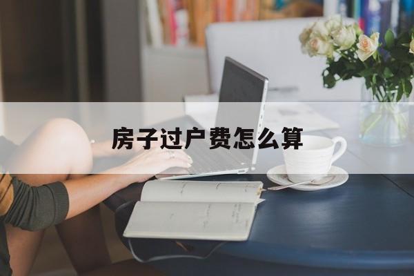 房子过户费怎么算-父母遗产房子过户费怎么算