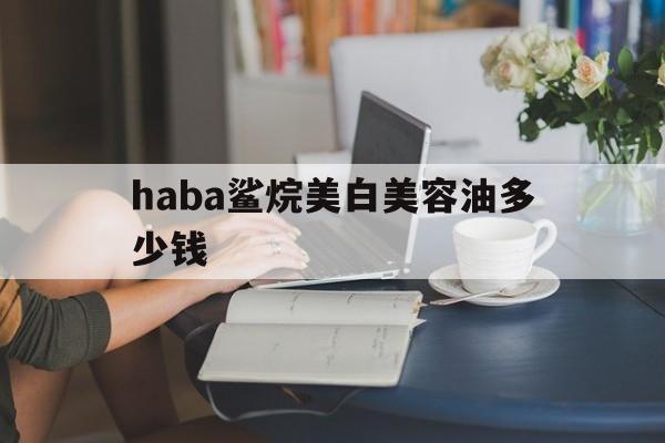 haba鲨烷美白美容油多少钱-haba鲨烷美白美容油好使不?