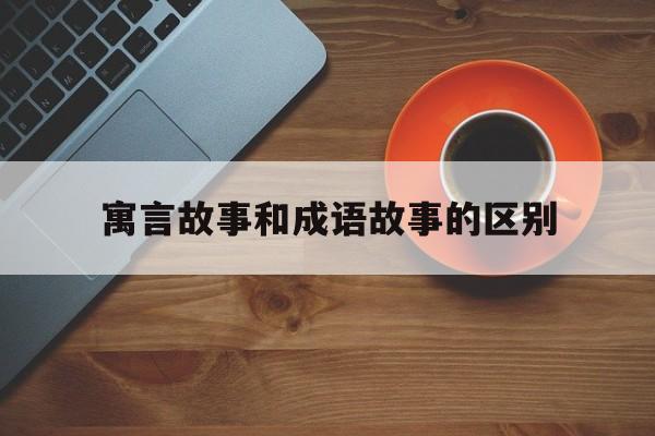 寓言故事和成语故事的区别-寓言故事和成语故事的区别在哪里