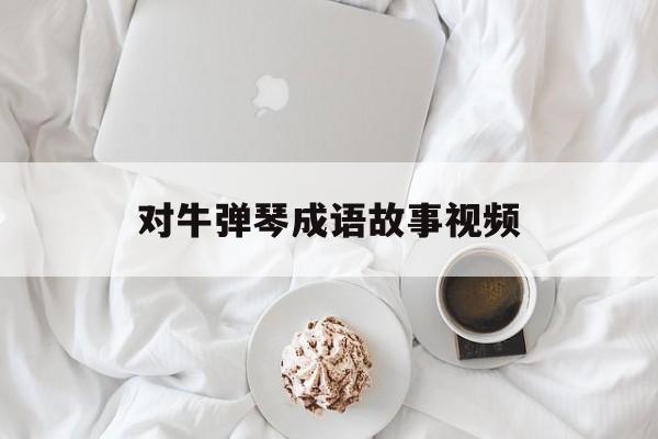 对牛弹琴成语故事视频-成语故事对牛弹琴的意思是什么