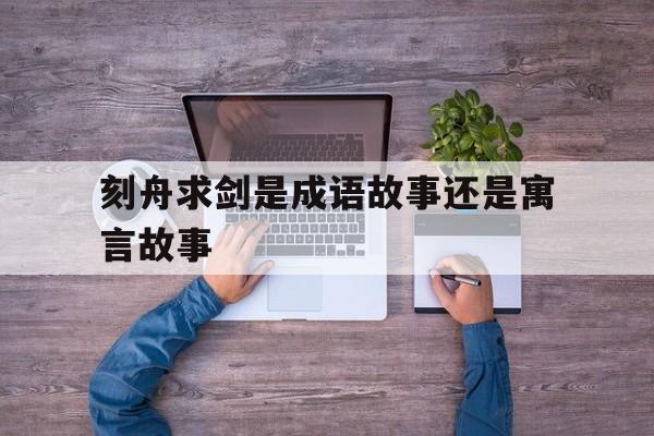 刻舟求剑是成语故事还是寓言故事-刻舟求剑这个成语故事说明了什么道理