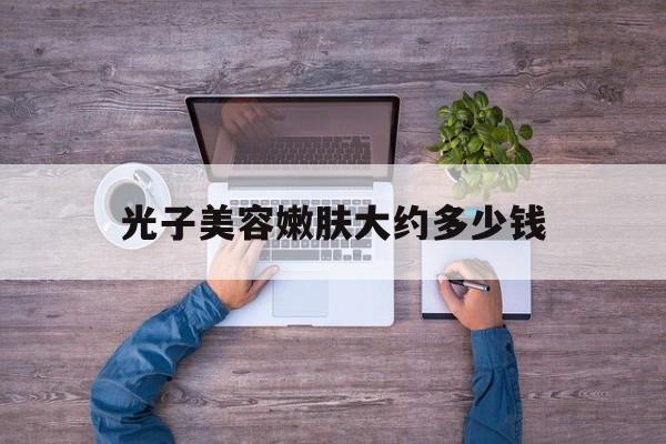 光子美容嫩肤大约多少钱-光子嫩肤大概要多少钱一次