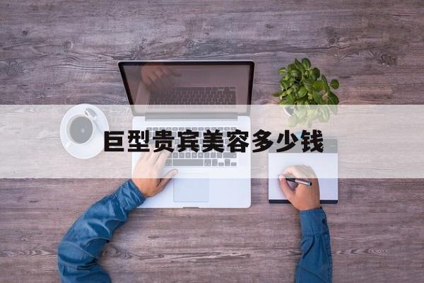 巨型贵宾美容多少钱-巨型贵宾多久美容一次