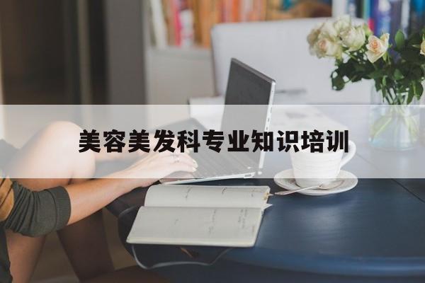 美容美发科专业知识培训-美容美发科专业知识培训总结