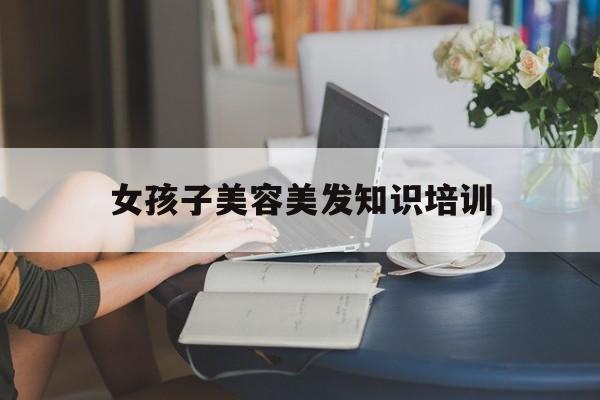 女孩子美容美发知识培训-美容美发培训内容有哪几项