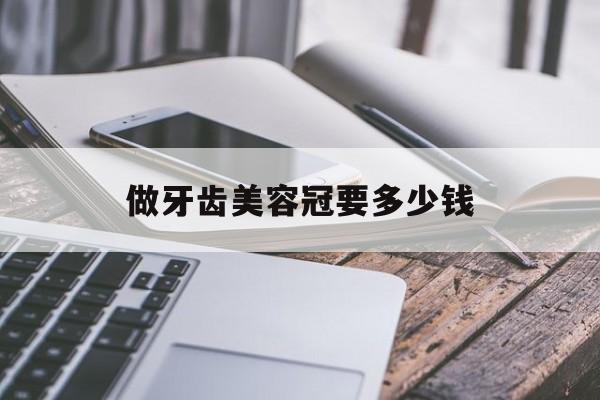 做牙齿美容冠要多少钱-做牙齿美容冠的利弊有没有保障