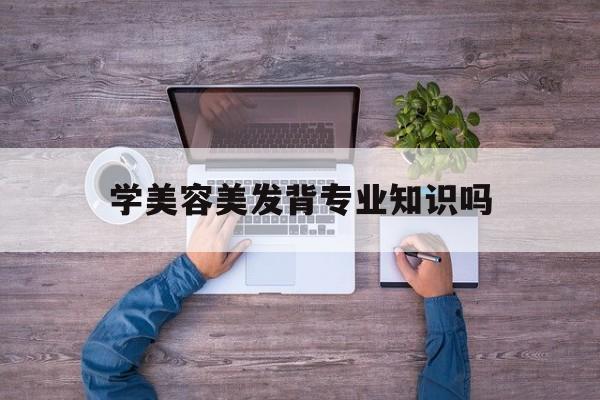 学美容美发背专业知识吗-学美容美发背专业知识吗知乎