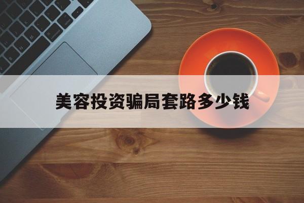 美容投资骗局套路多少钱-美容投资骗局套路多少钱可以立案